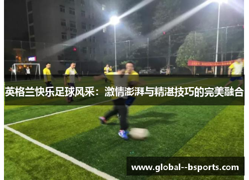 英格兰快乐足球风采:激情澎湃与精湛技巧的完美融合 英格兰快乐足球风采:激情澎湃与精湛技巧的完美融合