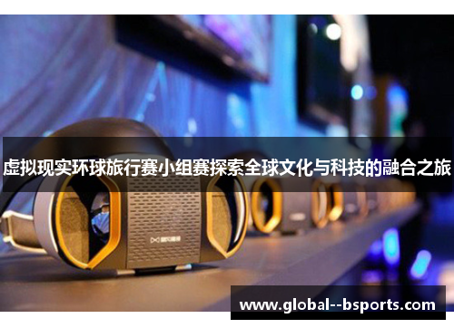 虚拟现实环球旅行赛小组赛探索全球文化与科技的融合之旅 虚拟现实环球旅行赛小组赛探索全球文化与科技的融合之旅