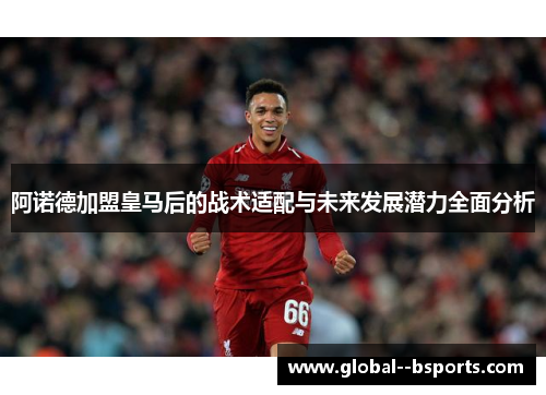 阿诺德加盟皇马后的战术适配与未来发展潜力全面分析 阿诺德加盟皇马后的战术适配与未来发展潜力全面分析